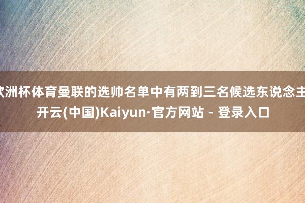 欧洲杯体育曼联的选帅名单中有两到三名候选东说念主-开云(中国)Kaiyun·官方网站 - 登录入口