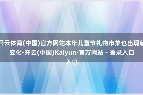 开云体育(中国)官方网站本年儿童节礼物市集也出现新变化-开云(中国)Kaiyun·官方网站 - 登录入口