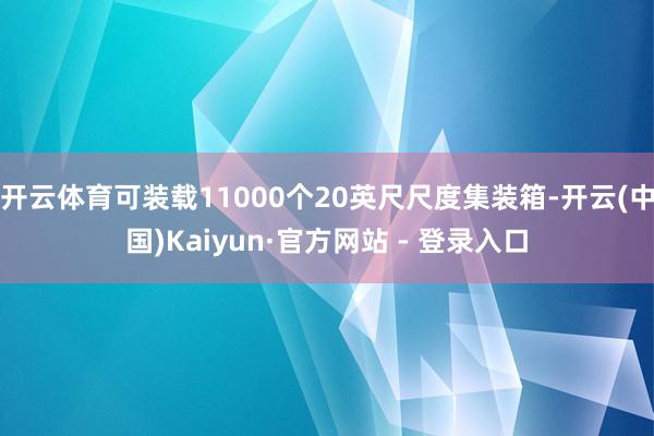 开云体育可装载11000个20英尺尺度集装箱-开云(中国)Kaiyun·官方网站 - 登录入口