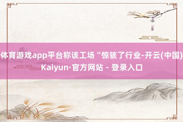 体育游戏app平台称该工场“惊骇了行业-开云(中国)Kaiyun·官方网站 - 登录入口