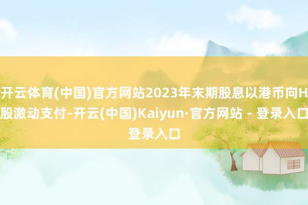 开云体育(中国)官方网站2023年末期股息以港币向H股激动支付-开云(中国)Kaiyun·官方网站 - 登录入口