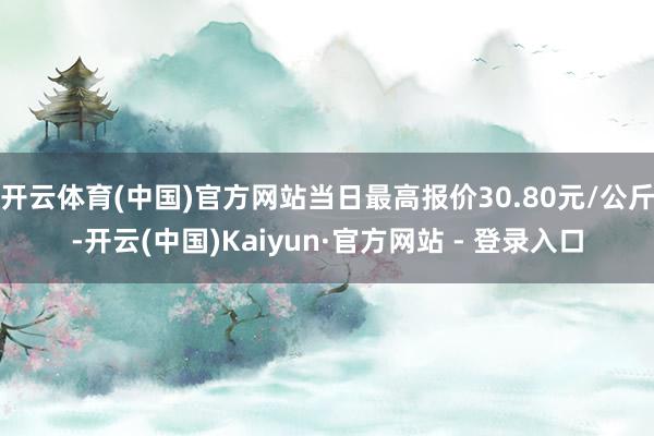 开云体育(中国)官方网站当日最高报价30.80元/公斤-开云(中国)Kaiyun·官方网站 - 登录入口