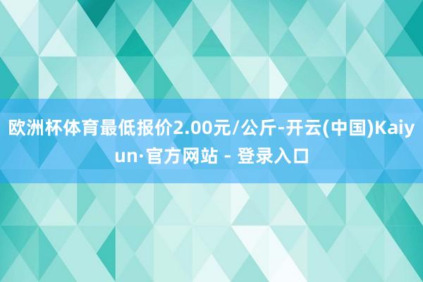 欧洲杯体育最低报价2.00元/公斤-开云(中国)Kaiyun·官方网站 - 登录入口