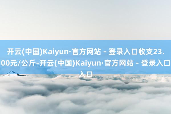 开云(中国)Kaiyun·官方网站 - 登录入口收支23.00元/公斤-开云(中国)Kaiyun·官方网站 - 登录入口