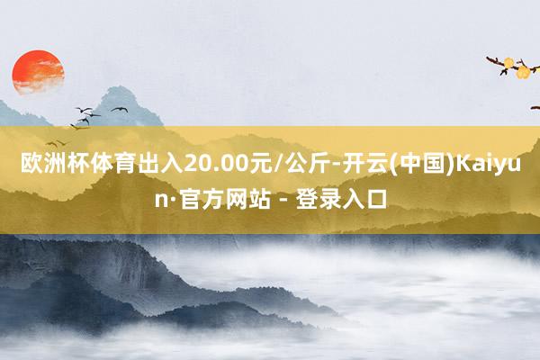 欧洲杯体育出入20.00元/公斤-开云(中国)Kaiyun·官方网站 - 登录入口