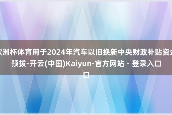 欧洲杯体育用于2024年汽车以旧换新中央财政补贴资金预拨-开云(中国)Kaiyun·官方网站 - 登录入口