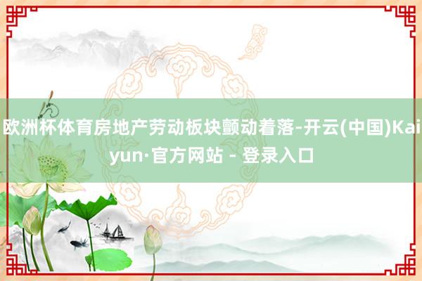 欧洲杯体育房地产劳动板块颤动着落-开云(中国)Kaiyun·官方网站 - 登录入口