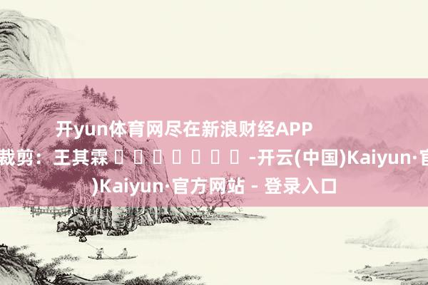 开yun体育网尽在新浪财经APP            						牵累裁剪：王其霖 							-开云(中国)Kaiyun·官方网站 - 登录入口