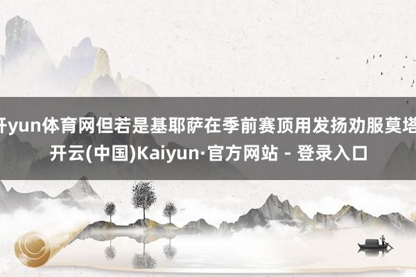 开yun体育网但若是基耶萨在季前赛顶用发扬劝服莫塔-开云(中国)Kaiyun·官方网站 - 登录入口