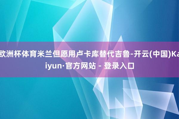 欧洲杯体育米兰但愿用卢卡库替代吉鲁-开云(中国)Kaiyun·官方网站 - 登录入口