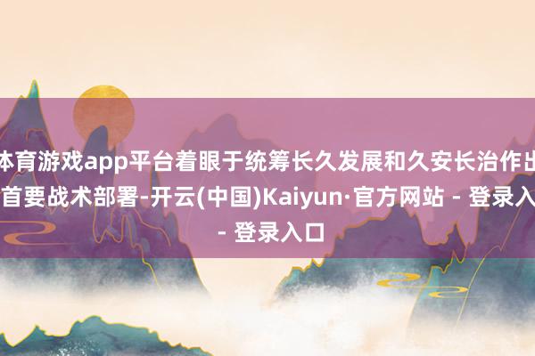 体育游戏app平台着眼于统筹长久发展和久安长治作出的首要战术部署-开云(中国)Kaiyun·官方网站 - 登录入口