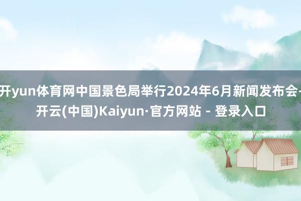 开yun体育网中国景色局举行2024年6月新闻发布会-开云(中国)Kaiyun·官方网站 - 登录入口