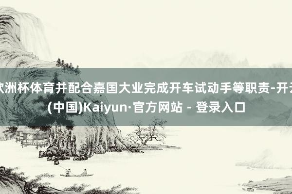 欧洲杯体育并配合嘉国大业完成开车试动手等职责-开云(中国)Kaiyun·官方网站 - 登录入口