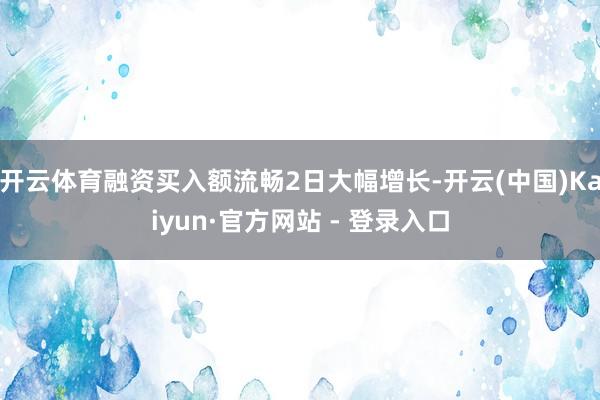 开云体育融资买入额流畅2日大幅增长-开云(中国)Kaiyun·官方网站 - 登录入口