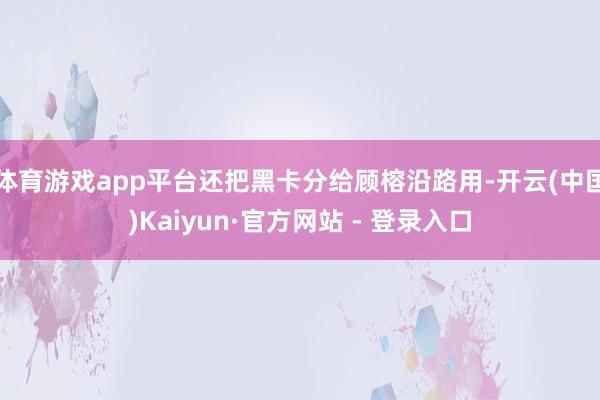 体育游戏app平台还把黑卡分给顾榕沿路用-开云(中国)Kaiyun·官方网站 - 登录入口