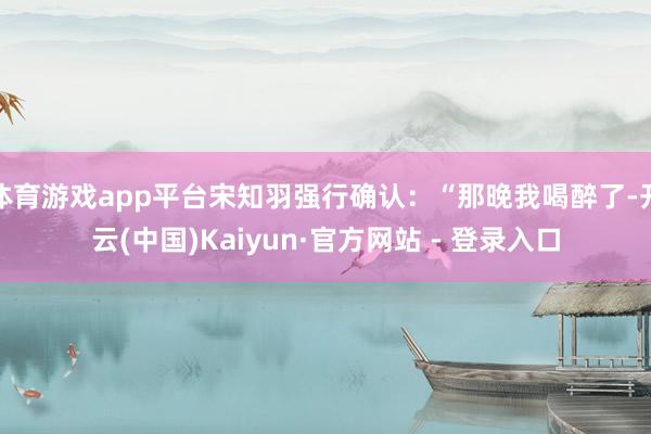 体育游戏app平台宋知羽强行确认：“那晚我喝醉了-开云(中国)Kaiyun·官方网站 - 登录入口