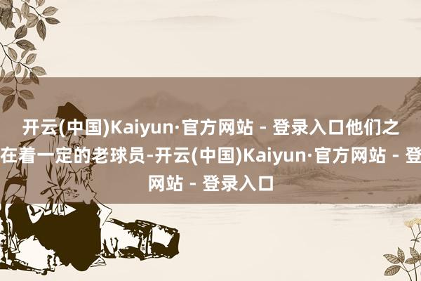 开云(中国)Kaiyun·官方网站 - 登录入口他们之中还存在着一定的老球员-开云(中国)Kaiyun·官方网站 - 登录入口