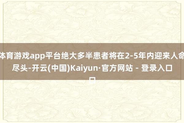 体育游戏app平台绝大多半患者将在2-5年内迎来人命尽头-开云(中国)Kaiyun·官方网站 - 登录入口