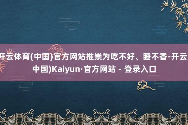 开云体育(中国)官方网站推崇为吃不好、睡不香-开云(中国)Kaiyun·官方网站 - 登录入口