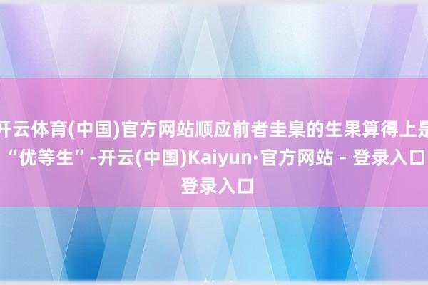 开云体育(中国)官方网站顺应前者圭臬的生果算得上是“优等生”-开云(中国)Kaiyun·官方网站 - 登录入口