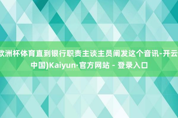 欧洲杯体育直到银行职责主谈主员阐发这个音讯-开云(中国)Kaiyun·官方网站 - 登录入口