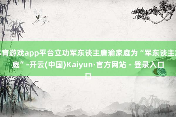 体育游戏app平台立功军东谈主唐瑜家庭为“军东谈主家庭”-开云(中国)Kaiyun·官方网站 - 登录入口