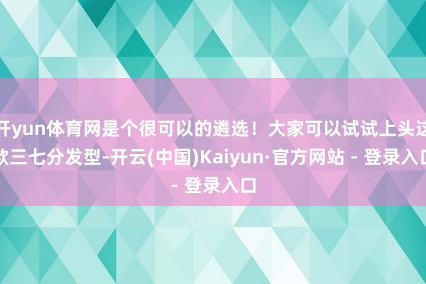 开yun体育网是个很可以的遴选！大家可以试试上头这款三七分发型-开云(中国)Kaiyun·官方网站 - 登录入口