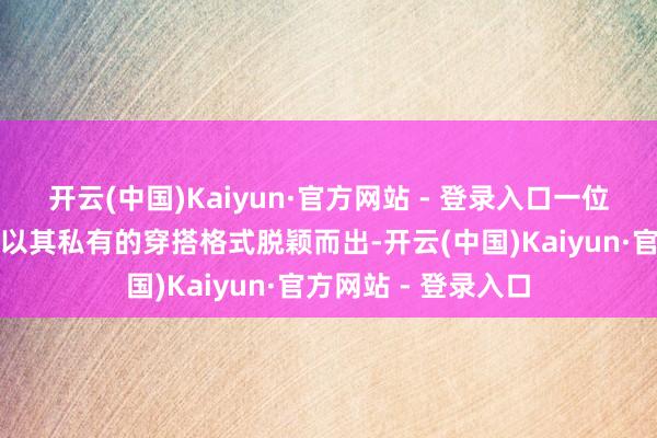 开云(中国)Kaiyun·官方网站 - 登录入口一位肉体丰润的姑娘姐以其私有的穿搭格式脱颖而出-开云(中国)Kaiyun·官方网站 - 登录入口