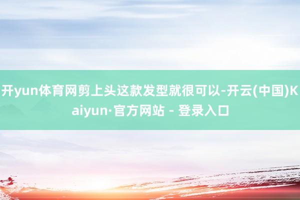 开yun体育网剪上头这款发型就很可以-开云(中国)Kaiyun·官方网站 - 登录入口