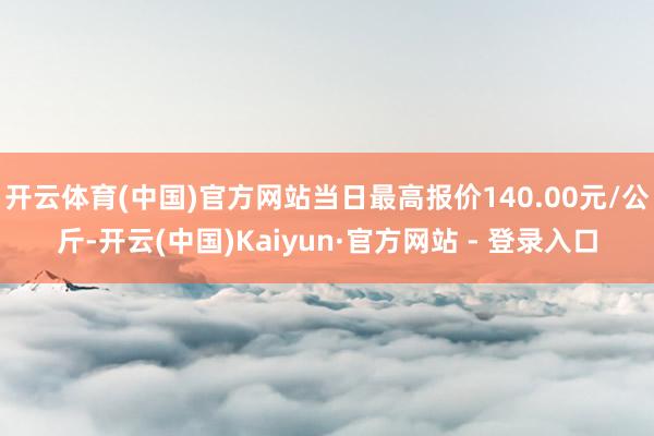 开云体育(中国)官方网站当日最高报价140.00元/公斤-开云(中国)Kaiyun·官方网站 - 登录入口