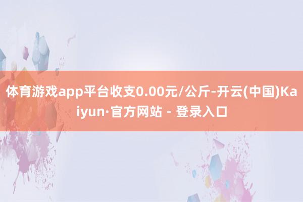 体育游戏app平台收支0.00元/公斤-开云(中国)Kaiyun·官方网站 - 登录入口