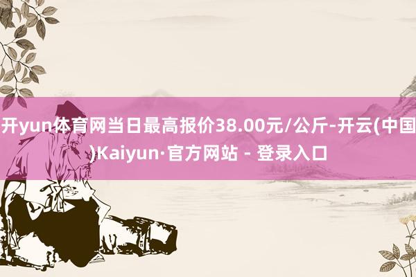 开yun体育网当日最高报价38.00元/公斤-开云(中国)Kaiyun·官方网站 - 登录入口