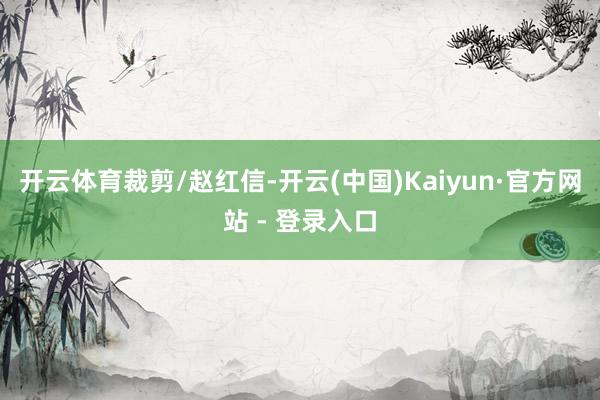 开云体育裁剪/赵红信-开云(中国)Kaiyun·官方网站 - 登录入口