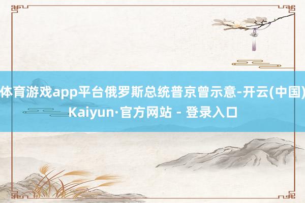 体育游戏app平台俄罗斯总统普京曾示意-开云(中国)Kaiyun·官方网站 - 登录入口