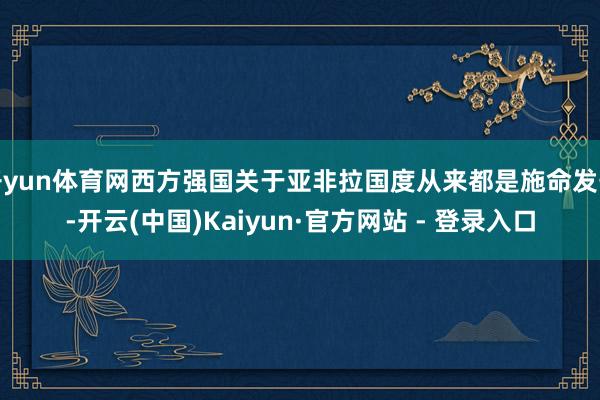 开yun体育网西方强国关于亚非拉国度从来都是施命发号-开云(中国)Kaiyun·官方网站 - 登录入口