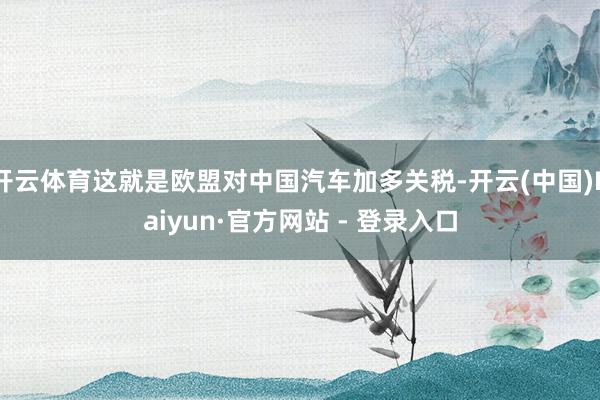 开云体育这就是欧盟对中国汽车加多关税-开云(中国)Kaiyun·官方网站 - 登录入口