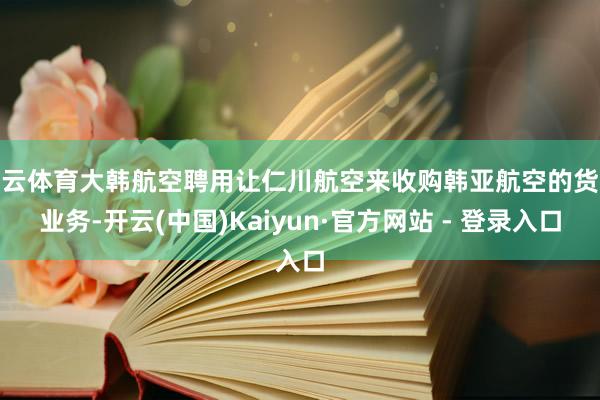 开云体育大韩航空聘用让仁川航空来收购韩亚航空的货运业务-开云(中国)Kaiyun·官方网站 - 登录入口