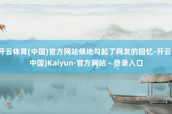 开云体育(中国)官方网站倏地勾起了网友的回忆-开云(中国)Kaiyun·官方网站 - 登录入口