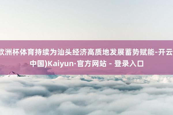 欧洲杯体育持续为汕头经济高质地发展蓄势赋能-开云(中国)Kaiyun·官方网站 - 登录入口