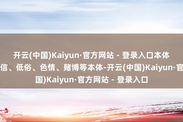 开云(中国)Kaiyun·官方网站 - 登录入口本体是否触及恐怖、迷信、低俗、色情、赌博等本体-开云(中国)Kaiyun·官方网站 - 登录入口