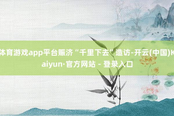 体育游戏app平台赈济“千里下去”造访-开云(中国)Kaiyun·官方网站 - 登录入口