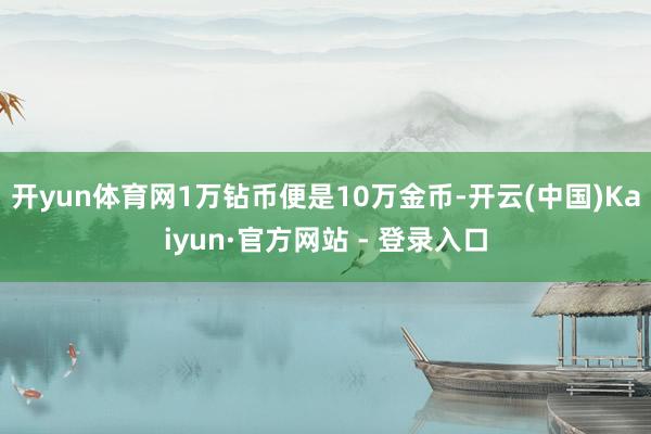 开yun体育网1万钻币便是10万金币-开云(中国)Kaiyun·官方网站 - 登录入口