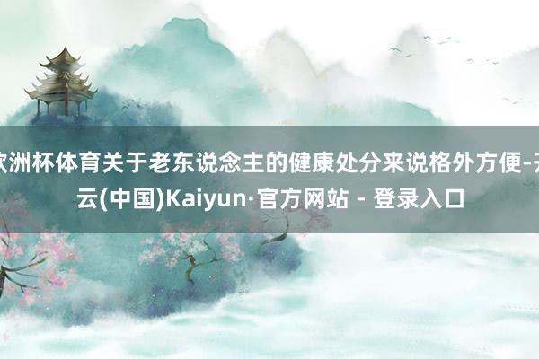 欧洲杯体育关于老东说念主的健康处分来说格外方便-开云(中国)Kaiyun·官方网站 - 登录入口