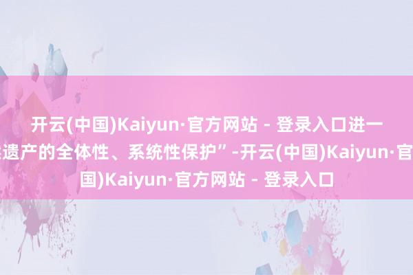 开云(中国)Kaiyun·官方网站 - 登录入口进一步加强文化和当然遗产的全体性、系统性保护”-开云(中国)Kaiyun·官方网站 - 登录入口