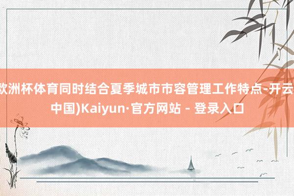 欧洲杯体育同时结合夏季城市市容管理工作特点-开云(中国)Kaiyun·官方网站 - 登录入口