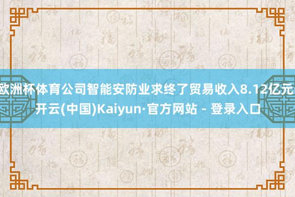 欧洲杯体育公司智能安防业求终了贸易收入8.12亿元-开云(中国)Kaiyun·官方网站 - 登录入口