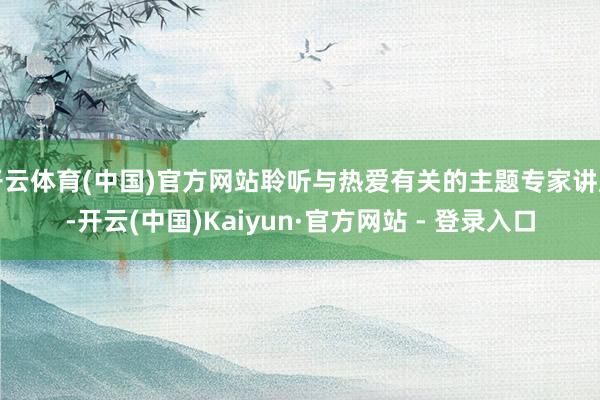 开云体育(中国)官方网站聆听与热爱有关的主题专家讲座-开云(中国)Kaiyun·官方网站 - 登录入口