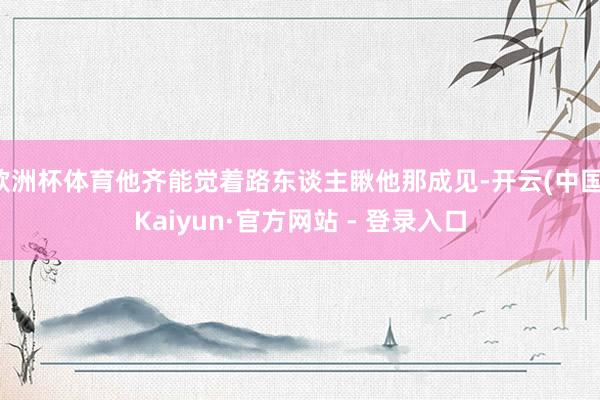 欧洲杯体育他齐能觉着路东谈主瞅他那成见-开云(中国)Kaiyun·官方网站 - 登录入口