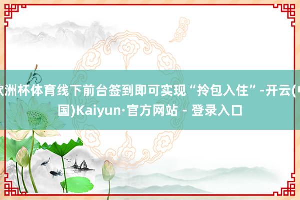 欧洲杯体育线下前台签到即可实现“拎包入住”-开云(中国)Kaiyun·官方网站 - 登录入口