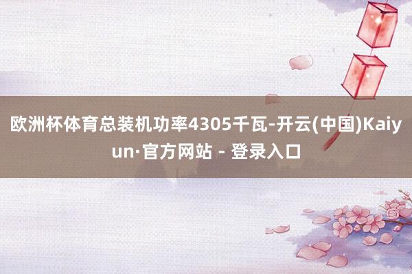 欧洲杯体育总装机功率4305千瓦-开云(中国)Kaiyun·官方网站 - 登录入口